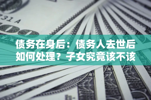 北京债务在身后：债务人去世后如何处理？子女究竟该不该还钱？