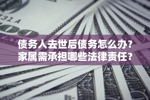 北京债务人去世后债务怎么办？家属需承担哪些法律责任？